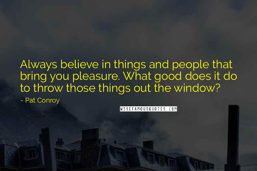 Pat Conroy Quotes: Always believe in things and people that bring you pleasure. What good does it do to throw those things out the window?