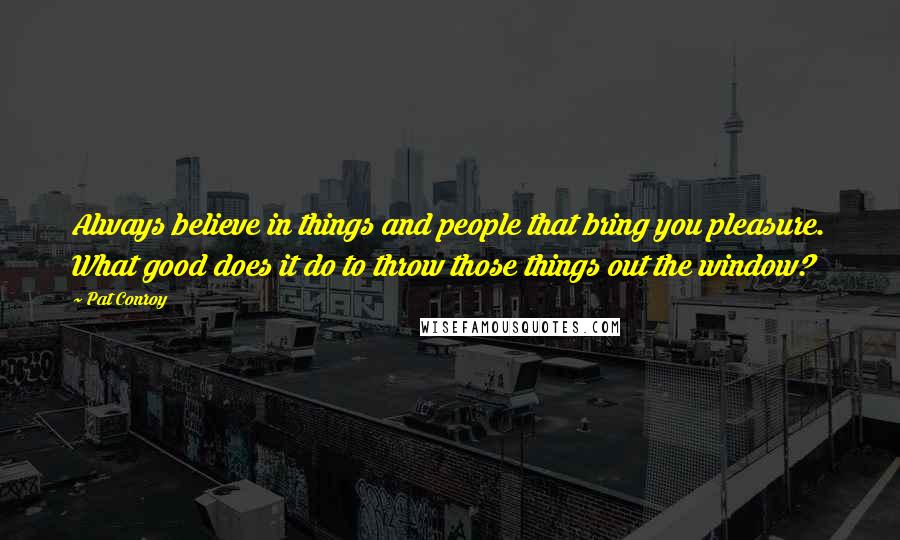 Pat Conroy Quotes: Always believe in things and people that bring you pleasure. What good does it do to throw those things out the window?