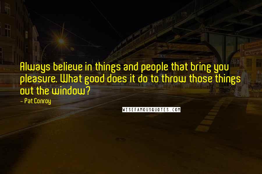 Pat Conroy Quotes: Always believe in things and people that bring you pleasure. What good does it do to throw those things out the window?