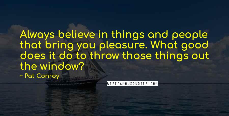 Pat Conroy Quotes: Always believe in things and people that bring you pleasure. What good does it do to throw those things out the window?