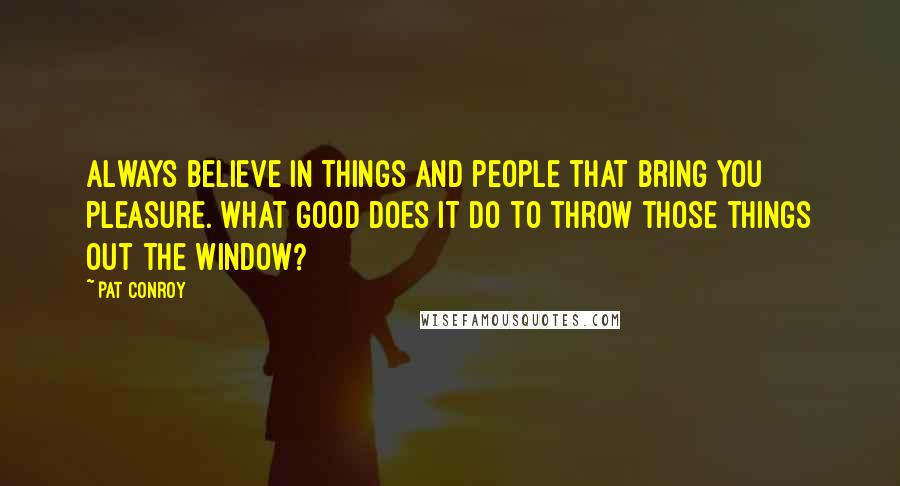 Pat Conroy Quotes: Always believe in things and people that bring you pleasure. What good does it do to throw those things out the window?