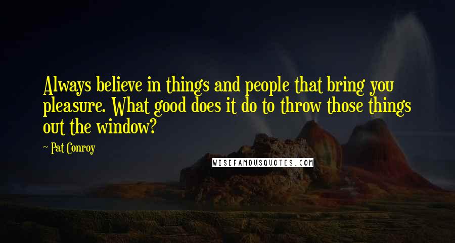 Pat Conroy Quotes: Always believe in things and people that bring you pleasure. What good does it do to throw those things out the window?