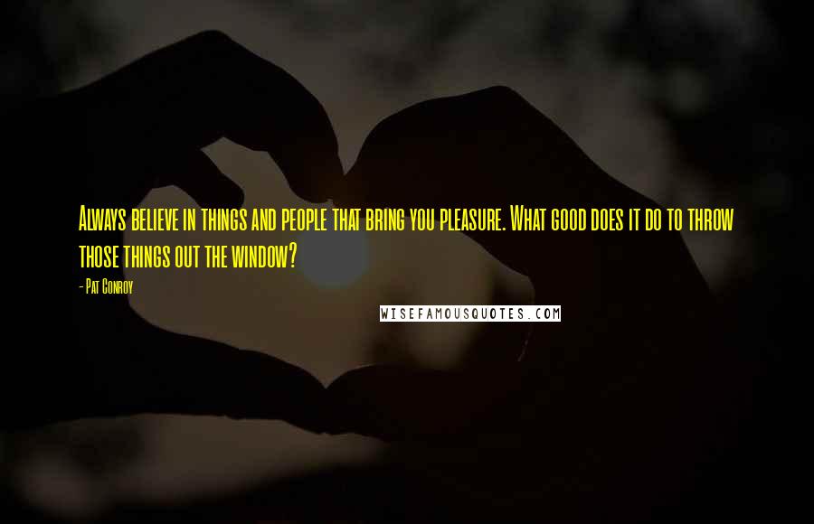 Pat Conroy Quotes: Always believe in things and people that bring you pleasure. What good does it do to throw those things out the window?