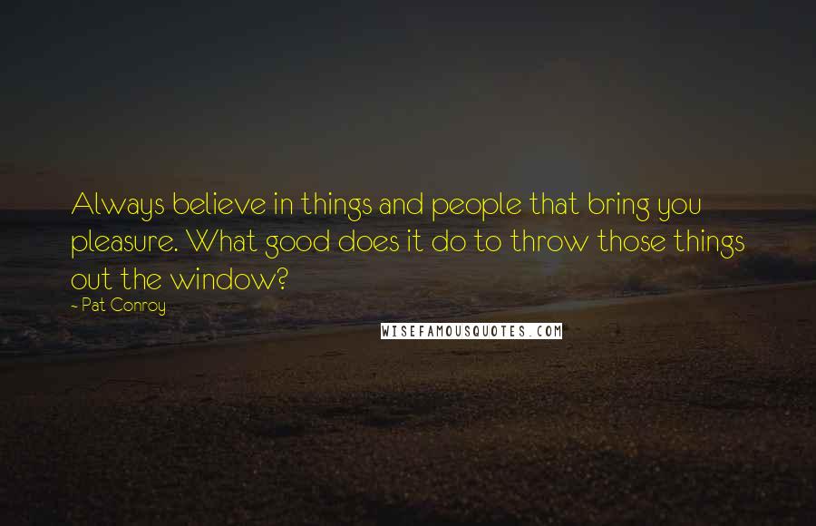 Pat Conroy Quotes: Always believe in things and people that bring you pleasure. What good does it do to throw those things out the window?