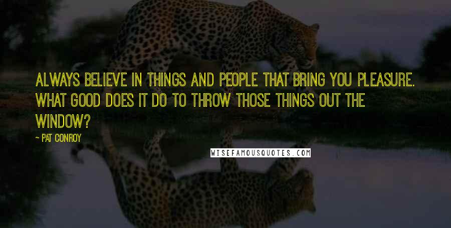 Pat Conroy Quotes: Always believe in things and people that bring you pleasure. What good does it do to throw those things out the window?