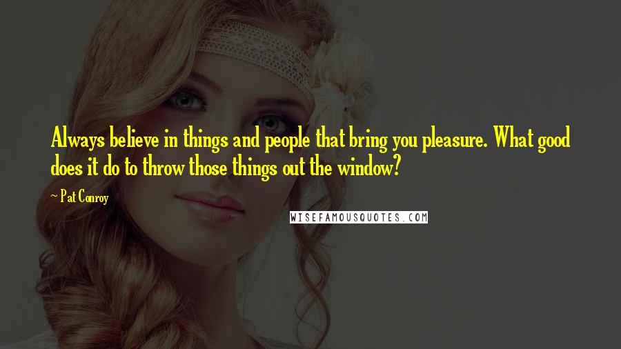 Pat Conroy Quotes: Always believe in things and people that bring you pleasure. What good does it do to throw those things out the window?