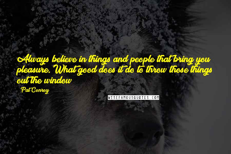 Pat Conroy Quotes: Always believe in things and people that bring you pleasure. What good does it do to throw those things out the window?