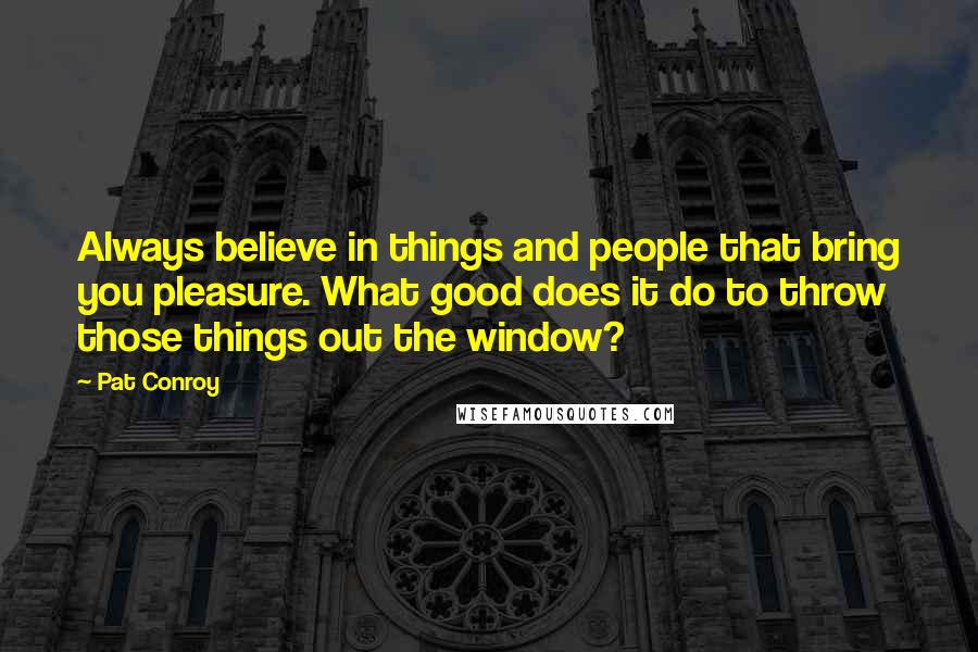 Pat Conroy Quotes: Always believe in things and people that bring you pleasure. What good does it do to throw those things out the window?