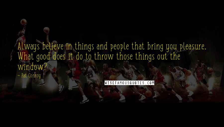 Pat Conroy Quotes: Always believe in things and people that bring you pleasure. What good does it do to throw those things out the window?