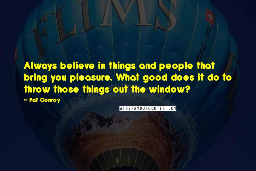 Pat Conroy Quotes: Always believe in things and people that bring you pleasure. What good does it do to throw those things out the window?