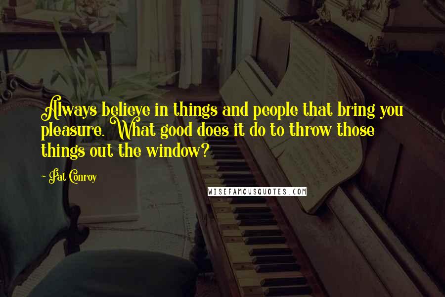 Pat Conroy Quotes: Always believe in things and people that bring you pleasure. What good does it do to throw those things out the window?