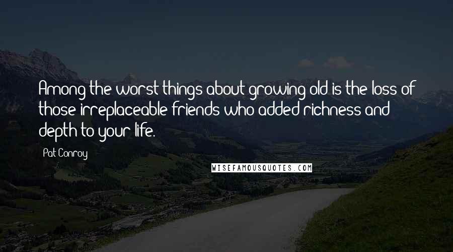 Pat Conroy Quotes: Among the worst things about growing old is the loss of those irreplaceable friends who added richness and depth to your life.