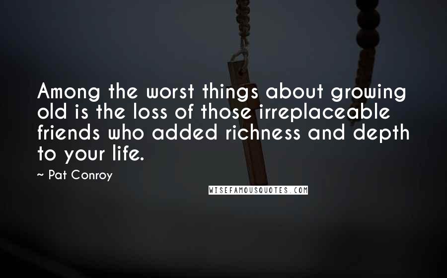 Pat Conroy Quotes: Among the worst things about growing old is the loss of those irreplaceable friends who added richness and depth to your life.