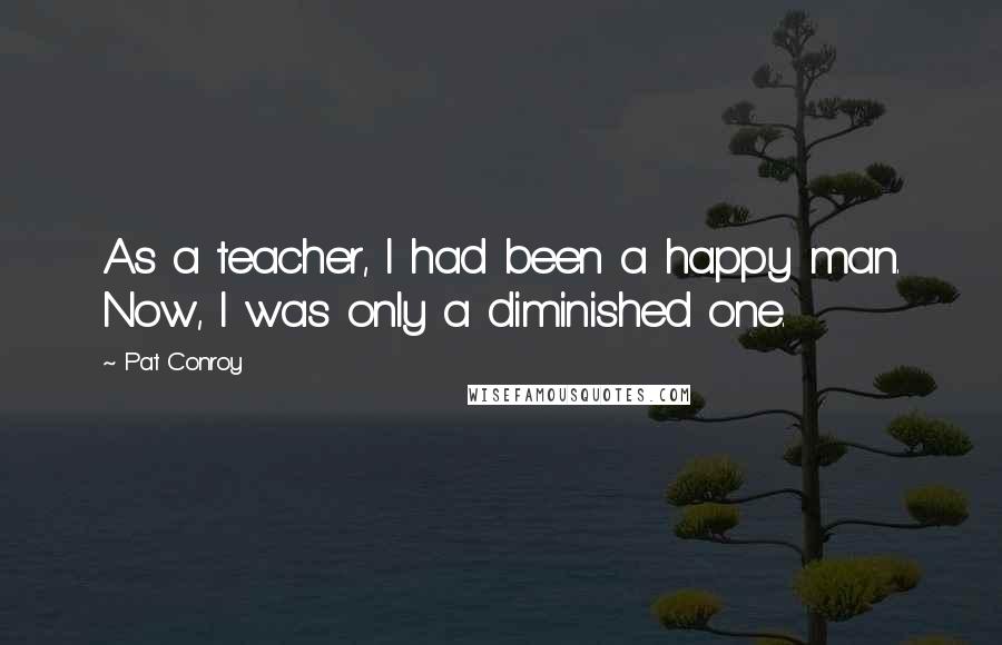 Pat Conroy Quotes: As a teacher, I had been a happy man. Now, I was only a diminished one.