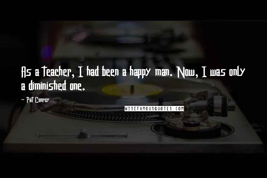 Pat Conroy Quotes: As a teacher, I had been a happy man. Now, I was only a diminished one.
