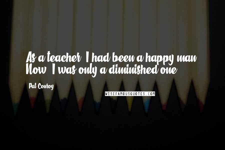 Pat Conroy Quotes: As a teacher, I had been a happy man. Now, I was only a diminished one.