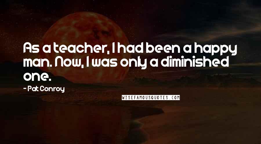 Pat Conroy Quotes: As a teacher, I had been a happy man. Now, I was only a diminished one.