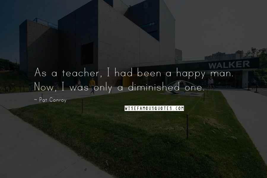 Pat Conroy Quotes: As a teacher, I had been a happy man. Now, I was only a diminished one.