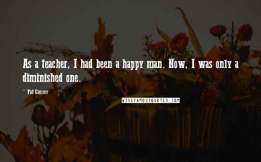 Pat Conroy Quotes: As a teacher, I had been a happy man. Now, I was only a diminished one.