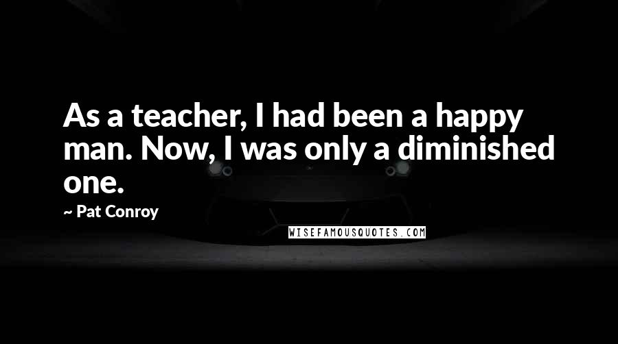 Pat Conroy Quotes: As a teacher, I had been a happy man. Now, I was only a diminished one.