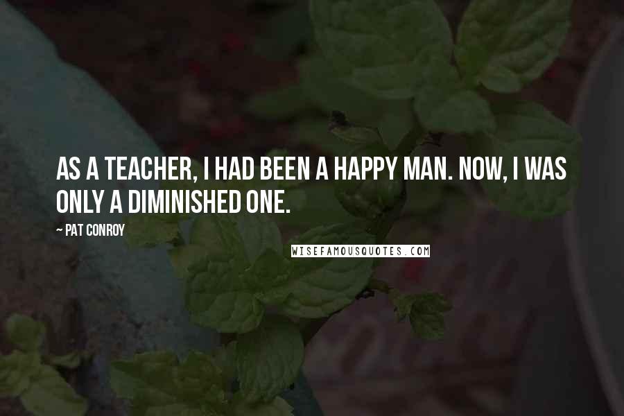 Pat Conroy Quotes: As a teacher, I had been a happy man. Now, I was only a diminished one.