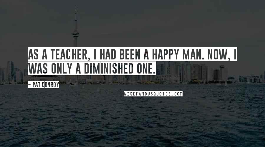 Pat Conroy Quotes: As a teacher, I had been a happy man. Now, I was only a diminished one.