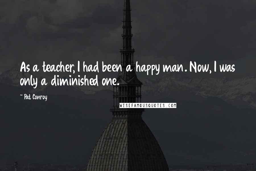 Pat Conroy Quotes: As a teacher, I had been a happy man. Now, I was only a diminished one.