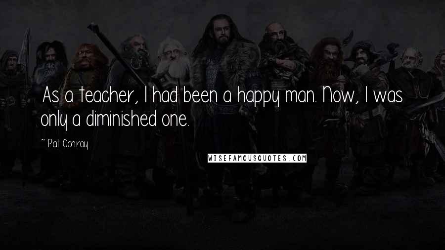 Pat Conroy Quotes: As a teacher, I had been a happy man. Now, I was only a diminished one.