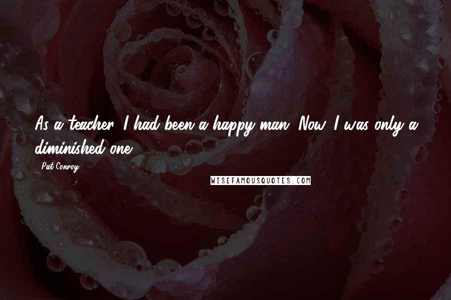 Pat Conroy Quotes: As a teacher, I had been a happy man. Now, I was only a diminished one.