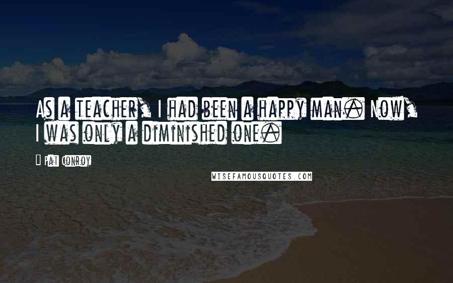 Pat Conroy Quotes: As a teacher, I had been a happy man. Now, I was only a diminished one.