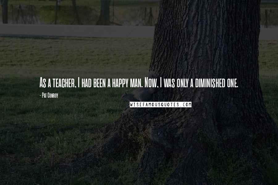 Pat Conroy Quotes: As a teacher, I had been a happy man. Now, I was only a diminished one.