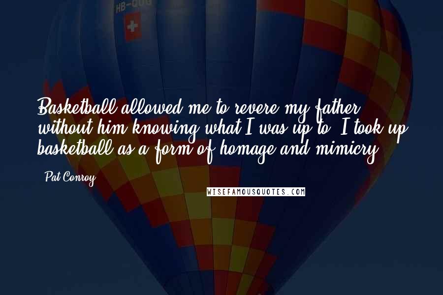 Pat Conroy Quotes: Basketball allowed me to revere my father without him knowing what I was up to. I took up basketball as a form of homage and mimicry.