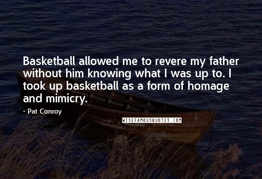 Pat Conroy Quotes: Basketball allowed me to revere my father without him knowing what I was up to. I took up basketball as a form of homage and mimicry.