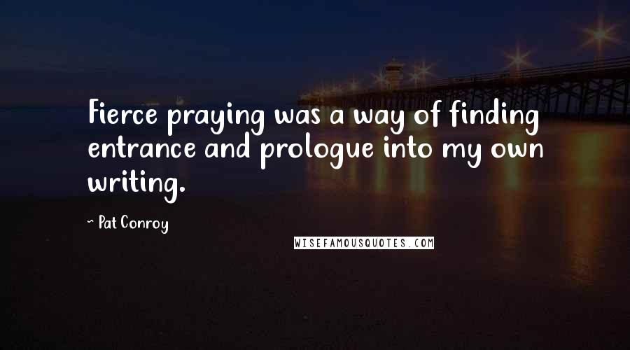 Pat Conroy Quotes: Fierce praying was a way of finding entrance and prologue into my own writing.