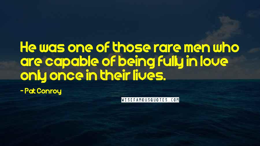 Pat Conroy Quotes: He was one of those rare men who are capable of being fully in love only once in their lives.