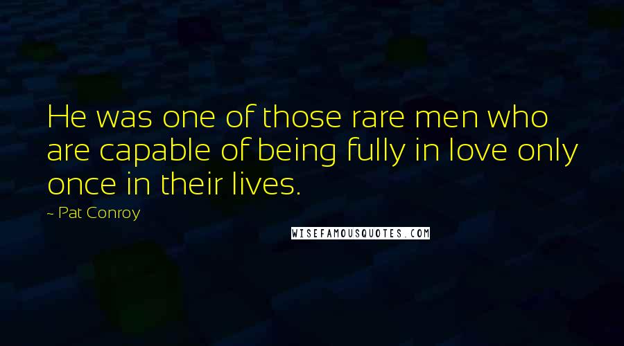 Pat Conroy Quotes: He was one of those rare men who are capable of being fully in love only once in their lives.