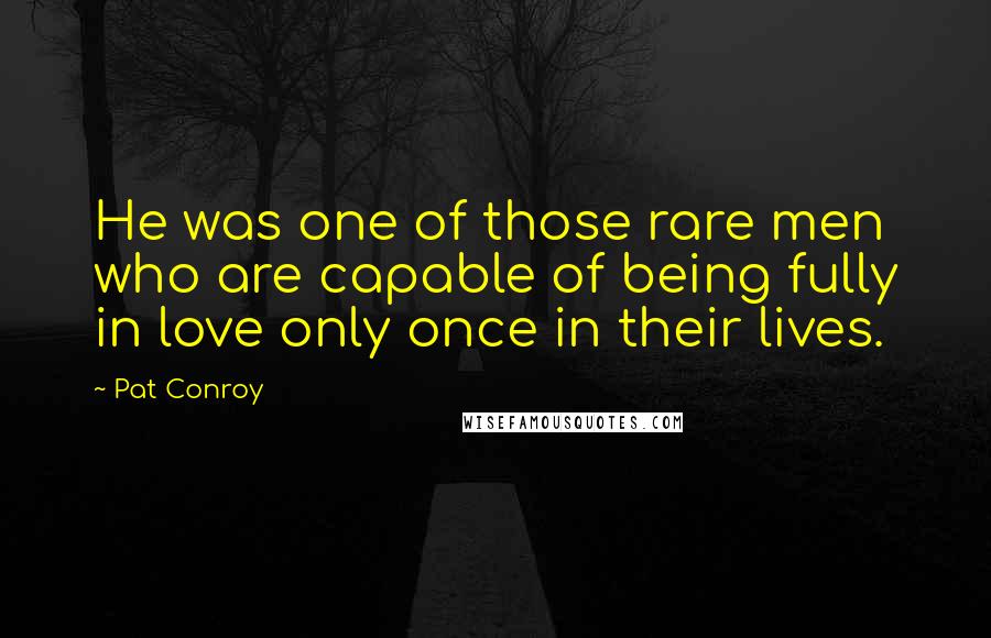 Pat Conroy Quotes: He was one of those rare men who are capable of being fully in love only once in their lives.