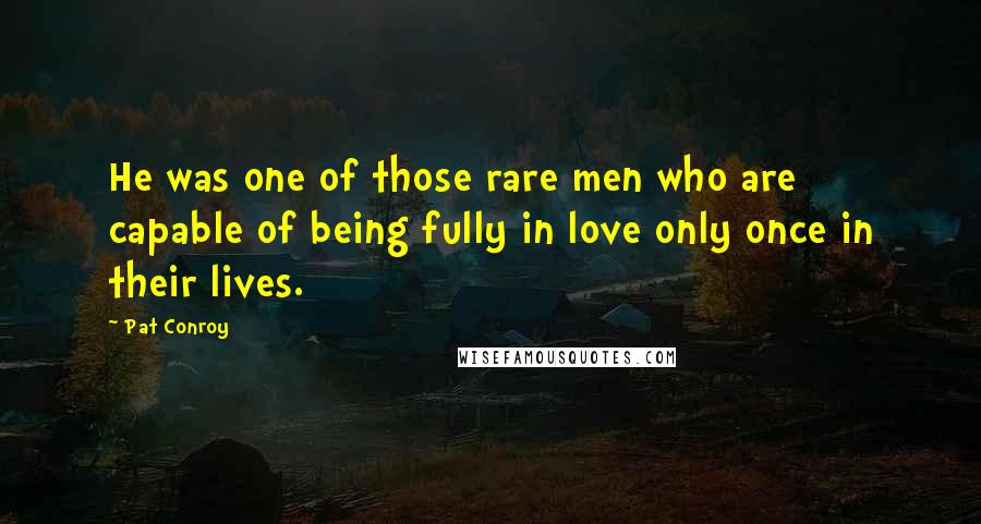Pat Conroy Quotes: He was one of those rare men who are capable of being fully in love only once in their lives.