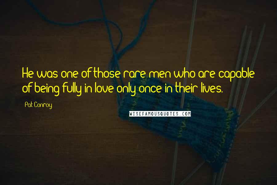 Pat Conroy Quotes: He was one of those rare men who are capable of being fully in love only once in their lives.