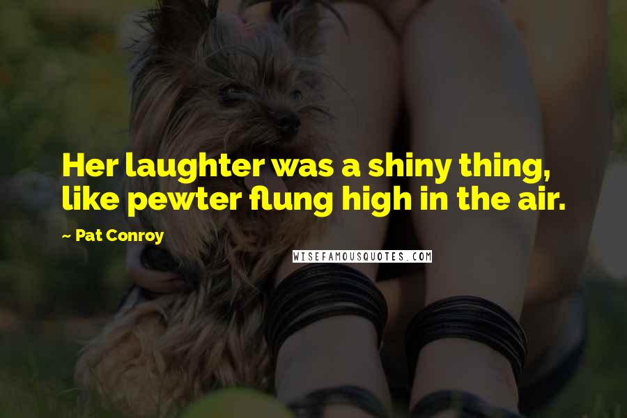 Pat Conroy Quotes: Her laughter was a shiny thing, like pewter flung high in the air.