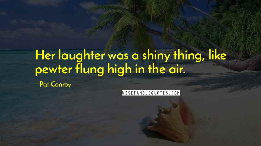 Pat Conroy Quotes: Her laughter was a shiny thing, like pewter flung high in the air.