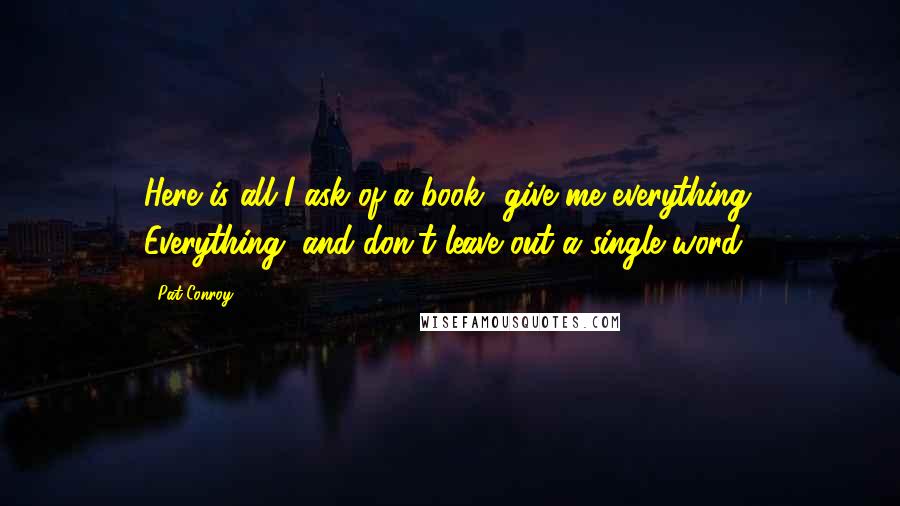 Pat Conroy Quotes: Here is all I ask of a book- give me everything. Everything, and don't leave out a single word.