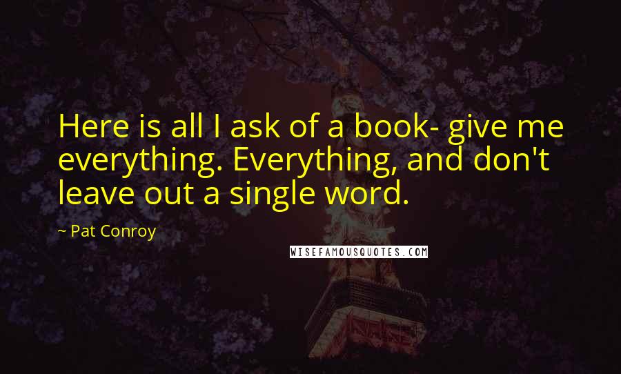 Pat Conroy Quotes: Here is all I ask of a book- give me everything. Everything, and don't leave out a single word.