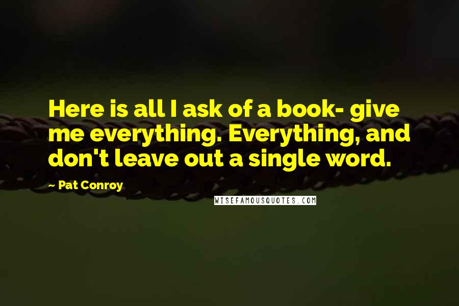 Pat Conroy Quotes: Here is all I ask of a book- give me everything. Everything, and don't leave out a single word.