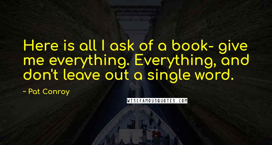 Pat Conroy Quotes: Here is all I ask of a book- give me everything. Everything, and don't leave out a single word.