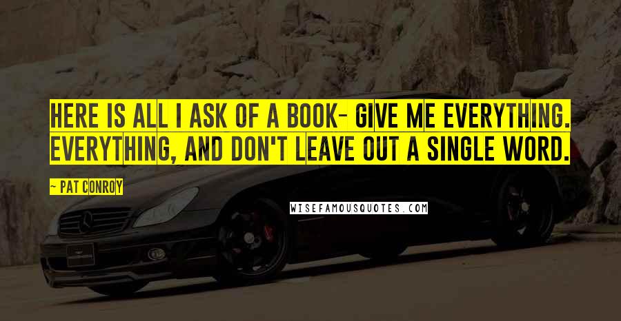 Pat Conroy Quotes: Here is all I ask of a book- give me everything. Everything, and don't leave out a single word.