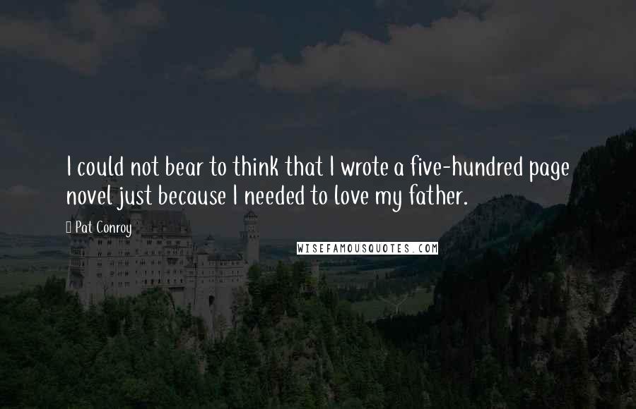 Pat Conroy Quotes: I could not bear to think that I wrote a five-hundred page novel just because I needed to love my father.