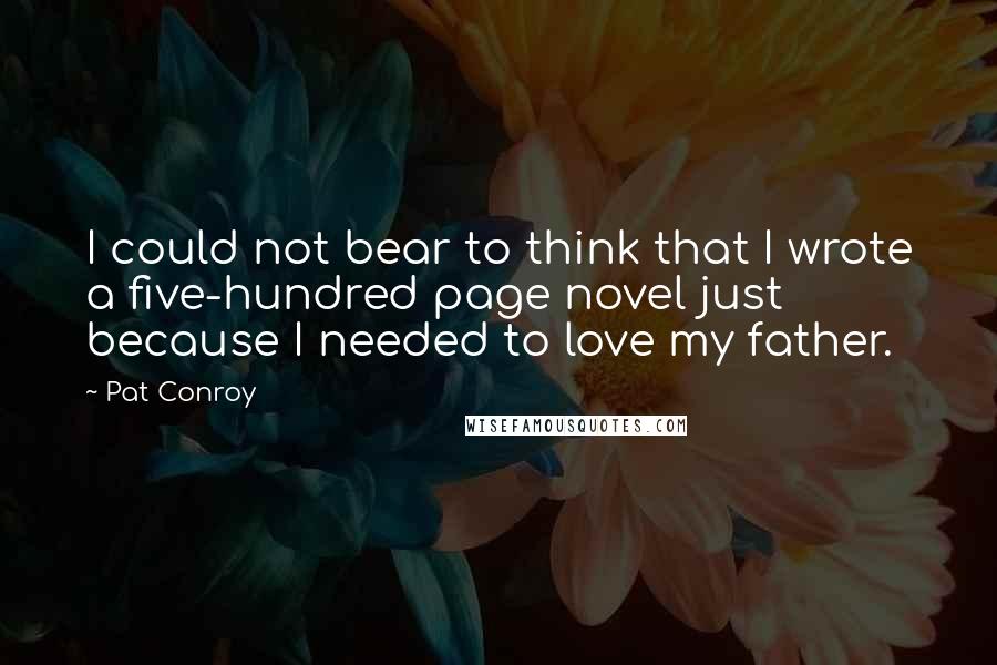 Pat Conroy Quotes: I could not bear to think that I wrote a five-hundred page novel just because I needed to love my father.