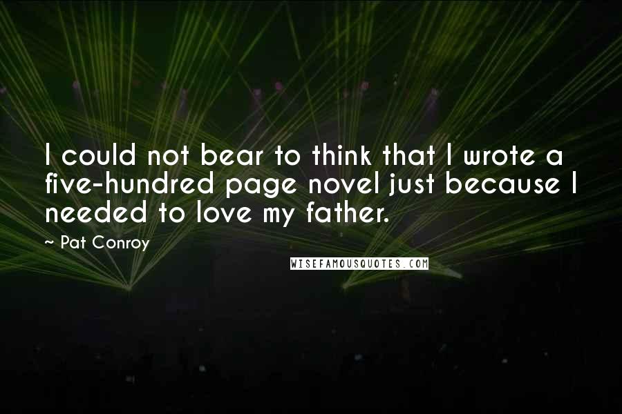 Pat Conroy Quotes: I could not bear to think that I wrote a five-hundred page novel just because I needed to love my father.