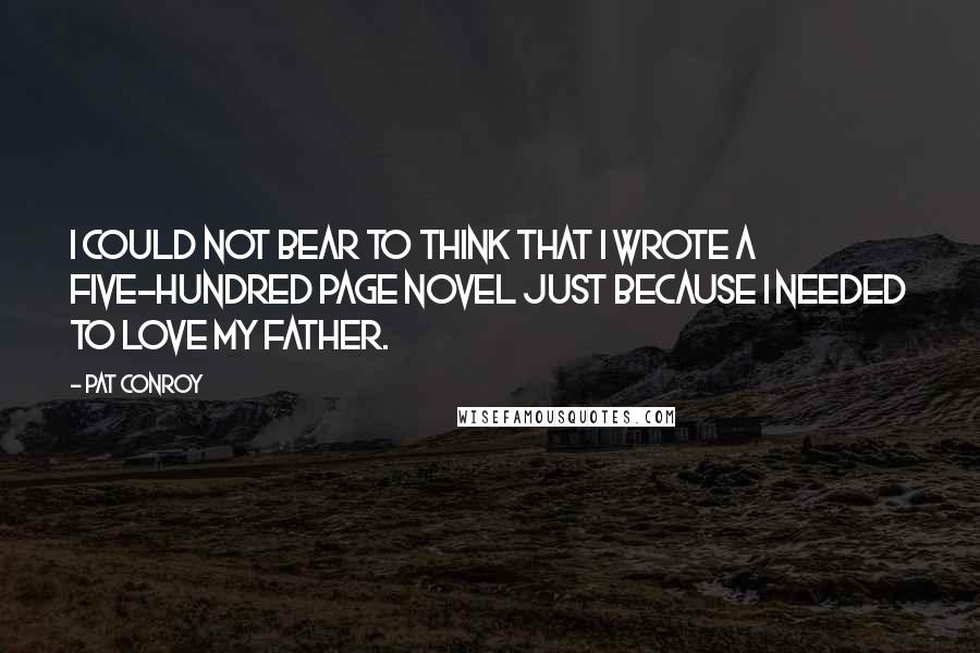 Pat Conroy Quotes: I could not bear to think that I wrote a five-hundred page novel just because I needed to love my father.